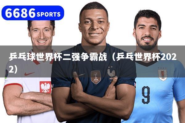 乒乓球世界杯二强争霸战（乒乓世界杯2022）