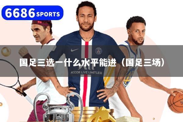 国足三选一什么水平能进（国足三场）