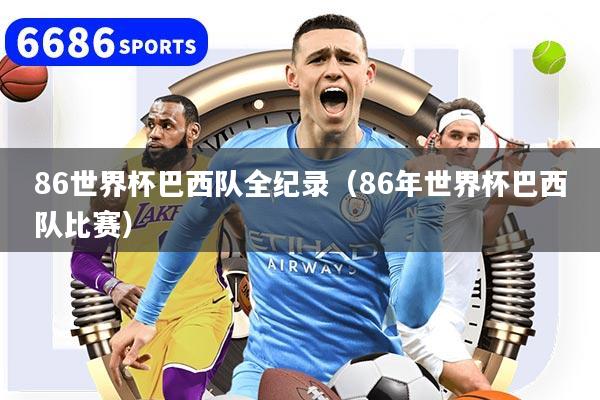 86世界杯巴西队全纪录（86年世界杯巴西队比赛）