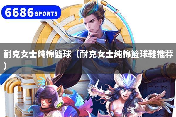 详细阅读:耐克女士纯棉篮球(耐克女士纯棉篮球鞋推荐) 耐克女士纯棉篮球(耐克女士纯棉篮球鞋推荐)